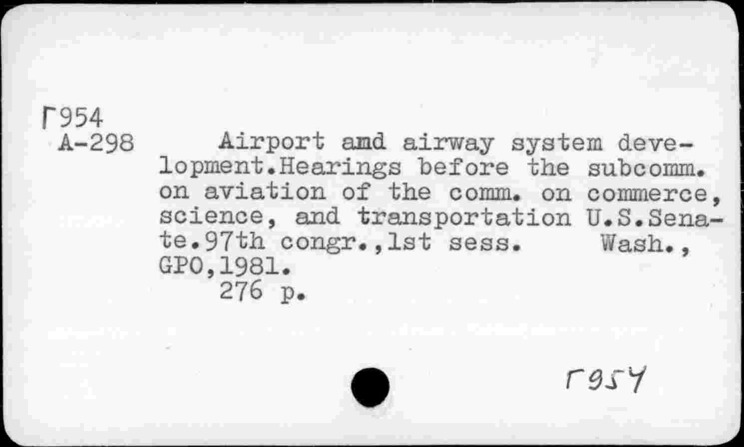 ﻿Г954
А-298
Airport and airway system development. Hearings before the subcomm, on aviation of the comm, on commerce, science, and transportation U.S.Senate.97th congr.,1st sess. Wash., GP0,1981.
276 p.
У